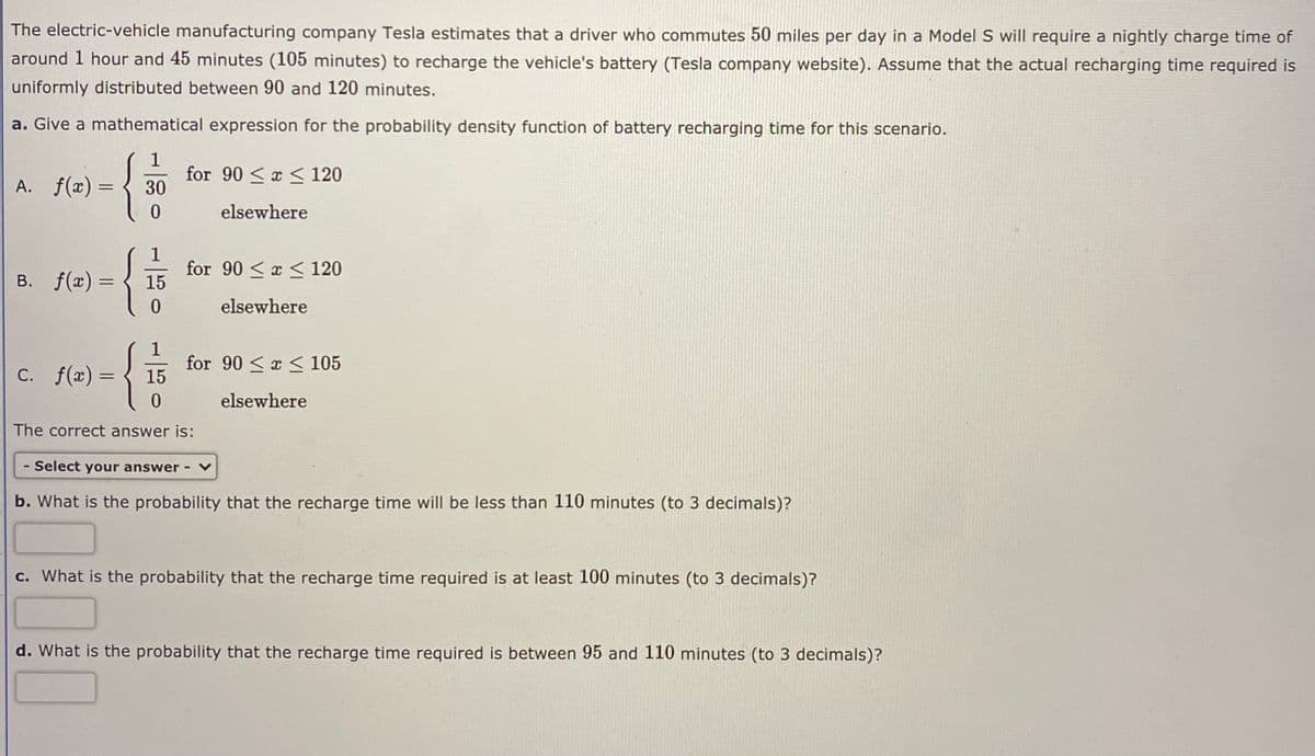 The electric-vehicle manufacturing company Tesla estimates that a driver who commutes 50 miles per day in a Model S will require a nightly charge time of
around 1 hour and 45 minutes (105 minutes) to recharge the vehicle's battery (Tesla company website). Assume that the actual recharging time required is
uniformly distributed between 90 and 120 minutes.
a. Give a mathematical expression for the probability density function of battery recharging time for this scenario.
A. f(x) =
for 90 <x < 120
30
elsewhere
1
for 90 <x < 120
15
B. f(x) =
elsewhere
1
for 90 <x < 105
15
C. f(x) =
С.
elsewhere
The correct answer is:
- Select your answer
b. What is the probability that the recharge time will be less than 110 minutes (to 3 decimals)?
c. What is the probability that the recharge time required is at least 100 minutes (to 3 decimals)?
d. What is the probability that the recharge time required is between 95 and 110 minutes (to 3 decimals)?
