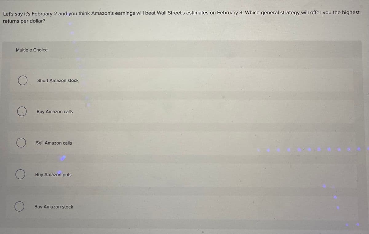 Let's say it's February 2 and you think Amazon's earnings will beat Wall Street's estimates on February 3. Which general strategy will offer you the highest
returns per dollar?
Multiple Choice
O
O
O
Short Amazon stock
Buy Amazon calls
Sell Amazon calls
Buy Amazon puts
O Buy Amazon stock