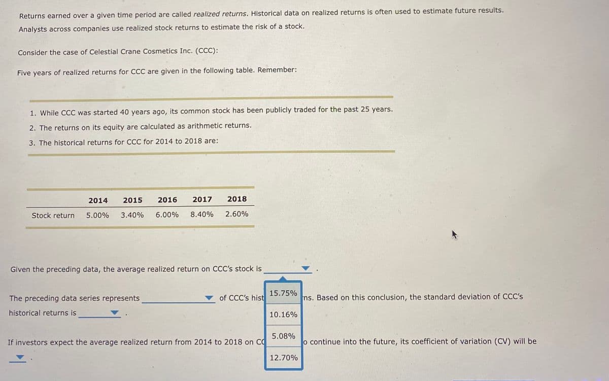 Returns earned over a given time period are called realized returns. Historical data on realized returns is often used to estimate future results.
Analysts across companies use realized stock returns to estimate the risk of a stock.
Consider the case of Celestial Crane Cosmetics Inc. (CCC):
Five years of realized returns for CCC are given in the following table. Remember:
1. While CCC was started 40 years ago, its common stock has been publicly traded for the past 25 years.
2. The returns on its equity are calculated as arithmetic returns.
3. The historical returns for CCC for 2014 to 2018 are:
Stock return
2014 2015 2016 2017
5.00% 3.40% 6.00% 8.40%
2018
2.60%
Given the preceding data, the average realized return on CCC's stock is
The preceding data series represents
historical returns is
of CCC's hist
If investors expect the average realized return from 2014 to 2018 on C
15.75%
10.16%
5.08%
12.70%
ns. Based on this conclusion, the standard deviation of CCC's
o continue into the future, its coefficient of variation (CV) will be