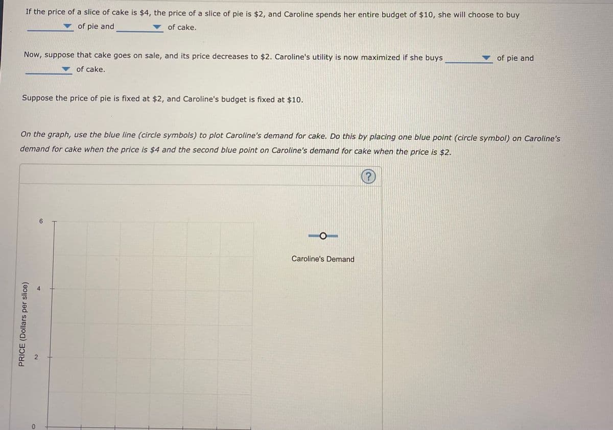 If the price of a slice of cake is $4, the price of a slice of pie is $2, and Caroline spends her entire budget of $10, she will choose to buy
of pie and
of cake.
Now, suppose that cake goes on sale, and its price decreases to $2. Caroline's utility is now maximized if she buys
of pie and
of cake.
Suppose the price of pie is fixed at $2, and Caroline's budget is fixed at $10.
On the graph, use the blue line (circle symbols) to plot Caroline's demand for cake. Do this by placing one blue point (circle symbol) on Caroline's
demand for cake when the price is $4 and the second blue point on Caroline's demand for cake when the price is $2.
Caroline's Demand
PRICE (Dollars per slice)
4)
