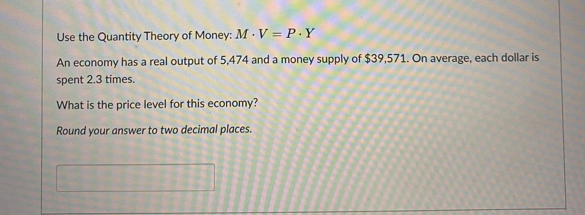 Use the Quantity Theory of Money: MV = P.Y
An economy has a real output of 5,474 and a money supply of $39,571. On average, each dollar is
spent 2.3 times.
What is the price level for this economy?
Round your answer to two decimal places.