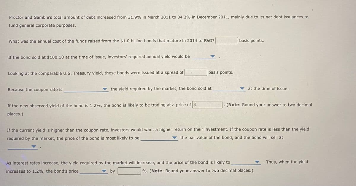 Proctor and Gamble's total amount of debt increased from 31.9% in March 2011 to 34.2% in December 2011, mainly due to its net debt issuances to
fund general corporate purposes.
What was the annual cost of the funds raised from the $1.0 billion bonds that mature in 2014 to P&G?
If the bond sold at $100.10 at the time of issue, investors' required annual yield would be
Looking at the comparable U.S. Treasury yield, these bonds were issued at a spread of
Because the coupon rate is
basis points.
the yield required by the market, the bond sold at
If the new observed yield of the bond is 1.2%, the bond is likely to be trading at a price of $
places.)
basis points.
at the time of issue.
(Note: Round your answer to two decimal
As interest rates increase, the yield required by the market will increase, and the price of the bond is likely to
increases to 1.2%, the bond's price
by
If the current yield is higher than the coupon rate, investors would want a higher return on their investment. If the coupon rate is less than the yield
required by the market, the price of the bond is most likely to be
the par value of the bond, and the bond will sell at
%. (Note: Round your answer to two decimal places.)
. Thus, when the yield