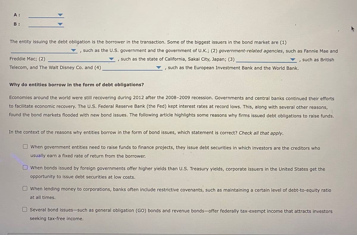 A:
B:
The entity issuing the debt obligation is the borrower in the transaction. Some of the biggest issuers in the bond market are (1)
such as the U.S. government and the government of U.K.; (2) government-related agencies, such as Fannie Mae and
, such as the state of California, Sakai City, Japan; (3)
such as British
Freddie Mac; (2)
Telecom, and The Walt Disney Co. and (4)
I
such as the European Investment Bank and the World Bank.
Why do entities borrow in the form of debt obligations?
Economies around the world were still recovering during 2012 after the 2008-2009 recession. Governments and central banks continued their efforts
to facilitate economic recovery. The U.S. Federal Reserve Bank (the Fed) kept interest rates at record lows. This, along with several other reasons,
found the bond markets flooded with new bond issues. The following article highlights some reasons why firms issued debt obligations to raise funds.
In the context of the reasons why entities borrow in the form of bond issues, which statement is correct? Check all that apply.
When government entities need to raise funds to finance projects, they issue debt securities in which investors are the creditors who
usually earn a fixed rate of return from the borrower.
When bonds issued by foreign governments offer higher yields than U.S. Treasury yields, corporate issuers in the United States get the
opportunity to issue debt securities at low costs.
When lending money to corporations, banks often include restrictive covenants, such as maintaining a certain level of debt-to-equity ratio
at all times.
Several bond issues-such as general obligation (GO) bonds and revenue bonds-offer federally tax-exempt income that attracts investors
seeking tax-free income.