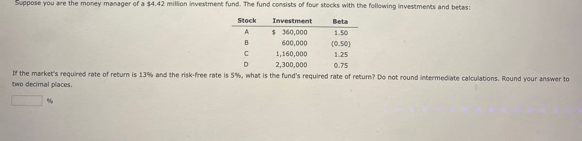 Suppose you are the money manager of a $4.42 million investment fund. The fund consists of four stocks with the following investments and betas:
Stock
A
B
C
D
Beta
Investment
$360,000
600,000
1,160,000
1.50
(0.50)
1.25
2,300,000
0.75
If the market's required rate of return is 13% and the risk-free rate is 5%, what is the fund's required rate of return? Do not round intermediate calculations. Round your answer to
two decimal places.
%