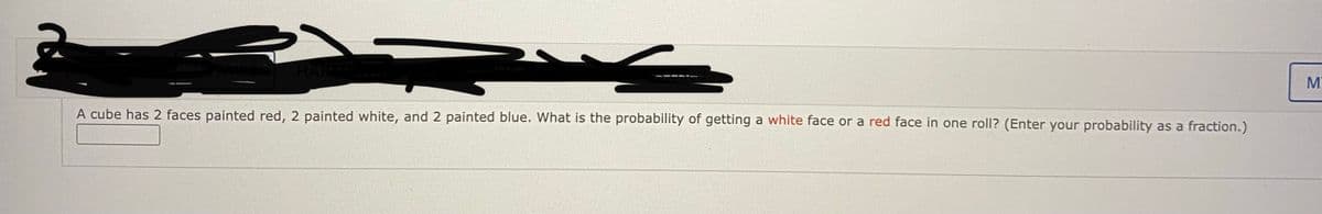 A cube has 2 faces painted red, 2 painted white, and 2 painted blue. What is the probability of getting a white face or a red face in one roll? (Enter your probability as a fraction.)
MN
