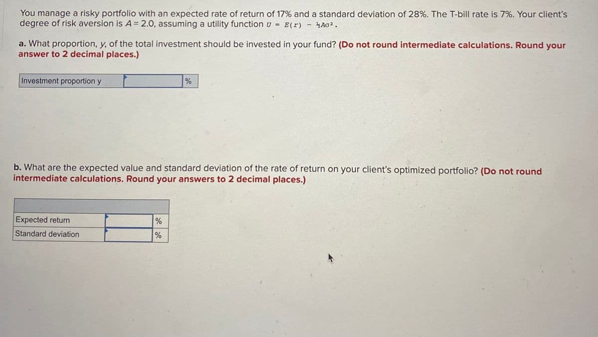 You manage a risky portfolio with an expected rate of return of 17% and a standard deviation of 28%. The T-bill rate is 7%. Your client's
degree of risk aversion is A = 2.0, assuming a utility function u E(r)
=
A0².
a. What proportion, y, of the total investment should be invested in your fund? (Do not round intermediate calculations. Round your
answer to 2 decimal places.)
Investment proportion y
Expected return
Standard deviation
-
%
b. What are the expected value and standard deviation of the rate of return on your client's optimized portfolio? (Do not round
intermediate calculations. Round your answers to 2 decimal places.)
%
%