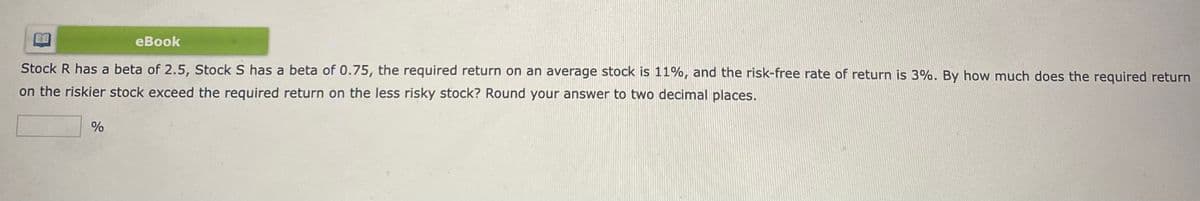 eBook
Stock R has a beta of 2.5, Stock S has a beta of 0.75, the required return on an average stock is 11%, and the risk-free rate of return is 3%. By how much does the required return
on the riskier stock exceed the required return on the less risky stock? Round your answer to two decimal places.
%