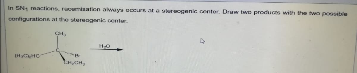 In SN1 reactions, racemisation always occurs at a stereogenic center. Draw two products with the two possible
configurations at the stereogenic center.
CH3
H20
(H3C)2HC¯
CH2CH3
