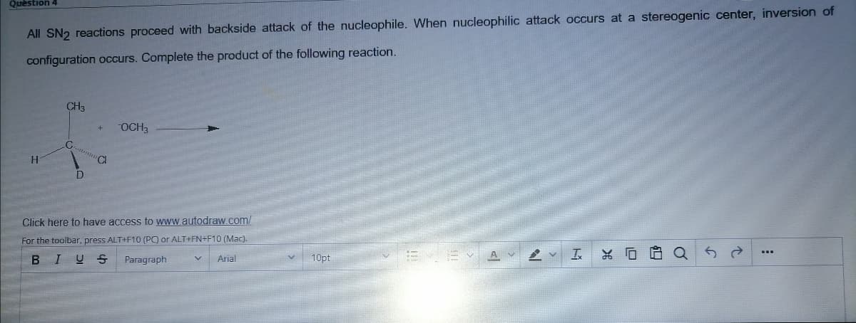 Quèstion 4
All SN2 reactions proceed with backside attack of the nucleophile. When nucleophilic attack occurs at a stereogenic center, inversion of
configuration occurs. Complete the product of the following reaction.
CH3
OCH3
C.
CI
Click here to have access to www.autodraw.com/
For the toolbar, press ALT+F10 (PC) or ALT+FN+F10 (Mac).
BIUS
Paragraph
Arial
10pt
