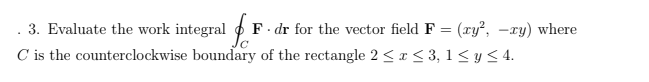 - 3. Evaluate the work integral F
C is the counterclockwise boundary of the rectangle 2 <≤ x ≤ 3, 1 ≤ y ≤ 4.
F. dr for the vector field F = (xy², -xy) where