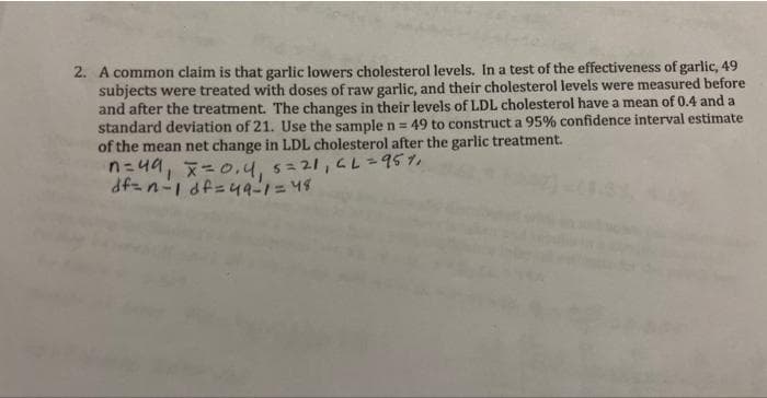 2. A common claim is that garlic lowers cholesterol levels. In a test of the effectiveness of garlic, 49
subjects were treated with doses of raw garlic, and their cholesterol levels were measured before
and after the treatment. The changes in their levels of LDL cholesterol have a mean of 0.4 and a
standard deviation of 21. Use the sample n = 49 to construct a 95% confidence interval estimate
of the mean net change in LDL cholesterol after the garlic treatment.
n=49₁ x=0,4₁ 5=21₁ CL = 95%,
df=n-1 df=49-1=48