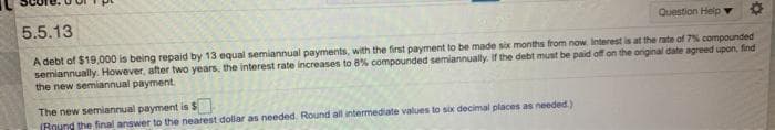 5.5.13
Question Help v
A debt of $19,000 is being repaid by 13 equal semiannual payments, with the first payment to be made six months from now. Interest is at the rate of 7% compounded
semiannually. However, after two years, the interest rate increases to 8% compounded semiannually. If the debt must be paid off on the original date agreed upon, find
the new semiannual payment.
The new semiannual payment is $
IRound the final answer to the nearest dollar as needed. Round all intermediate values to six decimal places as needed)
