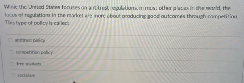 While the United States focuses on antitrust regulations, in most other places in the world, the
focus of regulations in the market are more about producing good outcomes through competition.
This type of policy is called:
O antitrust policy
O competition policy
O free markets
O socialism
