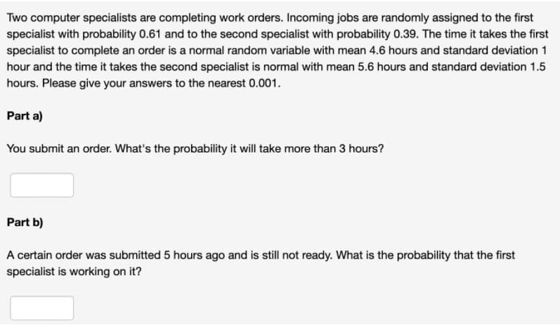 Two computer specialists are completing work orders. Incoming jobs are randomly assigned to the first
specialist with probability 0.61 and to the second specialist with probability 0.39. The time it takes the first
specialist to complete an order is a normal random variable with mean 4.6 hours and standard deviation 1
hour and the time it takes the second specialist is normal with mean 5.6 hours and standard deviation 1.5
hours. Please give your answers to the nearest 0.001.
Part a)
You submit an order. What's the probability it will take more than 3 hours?
Part b)
A certain order was submitted 5 hours ago and is still not ready. What is the probability that the first
specialist is working on it?
