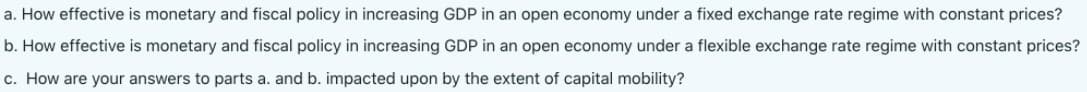 a. How effective is monetary and fiscal policy in increasing GDP in an open economy under a fixed exchange rate regime with constant prices?
b. How effective is monetary and fiscal policy in increasing GDP in an open economy under a flexible exchange rate regime with constant prices?
c. How are your answers to parts a. and b. impacted upon by the extent of capital mobility?
