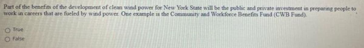 Part of the benefits of the development of clean wind power for New York State will be the public and private investment in preparing people to
work in careers that are fueled by wind power. One example is the Community and Workforce Benefits Fund (CWB Fund).
O True
False
