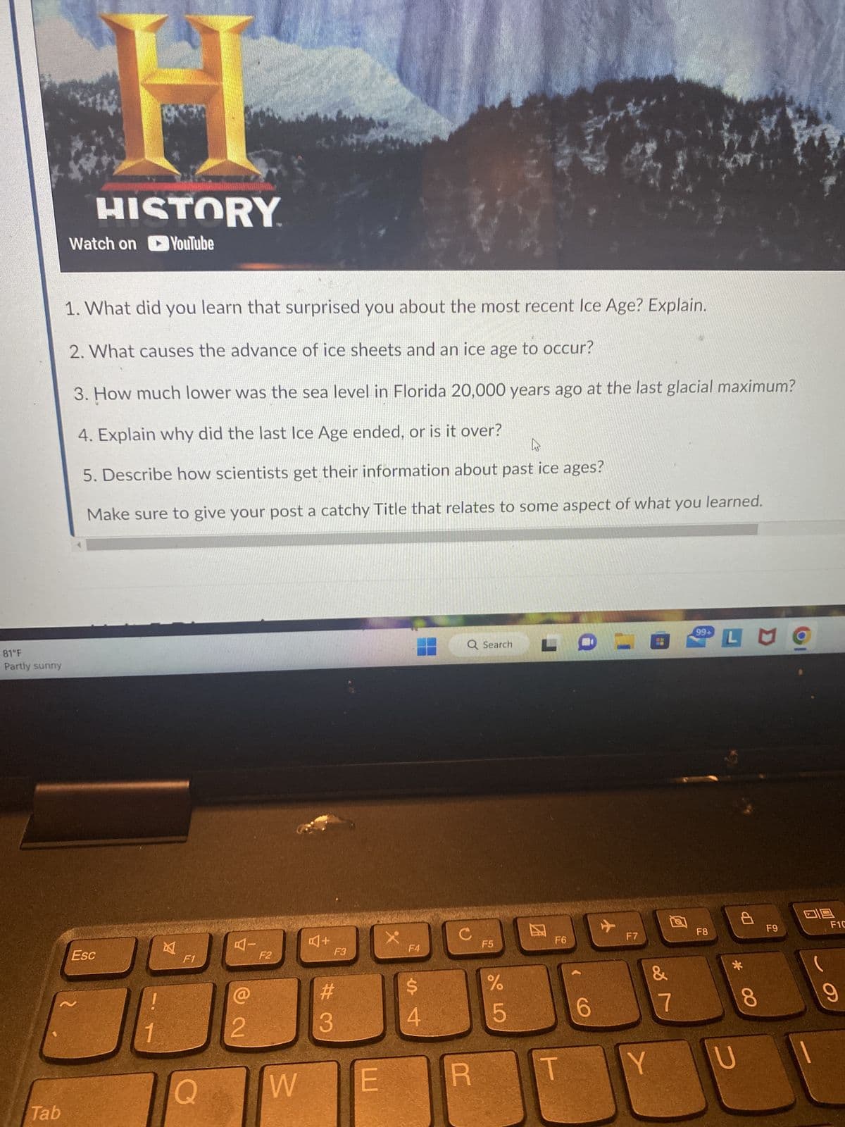 81°F
Partly sunny
Tab
Watch on
HISTORY
YouTube
Esc
Aan
1. What did you learn that surprised you about the most recent Ice Age? Explain.
2. What causes the advance of ice sheets and an ice age to occur?
3. How much lower was the sea level in Florida 20,000 years ago at the last glacial maximum?
4. Explain why did the last Ice Age ended, or is it over?
W
5. Describe how scientists get their information about past ice ages?
Make sure to give your post a catchy Title that relates to some aspect of what you learned.
1
F1
Q
BI
@
2
F2
W
A+
F3
#
3
E
X
F4
$
4
с
Q Search
R
F5
слоо
%
5
LOE
团
F6
1
6
F7
Y
&
7
99+
F8
LMO
*
U
8
F9
F1C
9