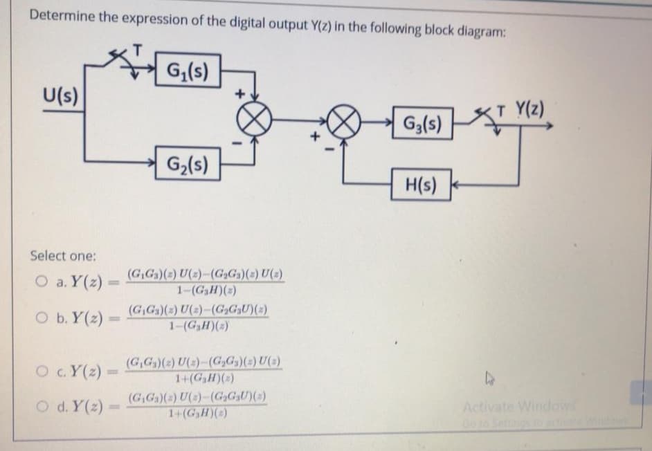 Determine the expression of the digital output Y(z) in the following block diagram:
G,(s)
U(s)
Y(z)
G3(s)
G2(s)
H(s)
Select one:
O a. Y(z) =
(G,Ga)(2) U(2)-(G,Ga)(2) U(2)
1-(GaH)(3)
%3D
O b. Y(2)
(G,Ga)(2) U(2)-(G,G2U)(2)
1-(GH)(2)
%3D
O c.Y(2):
(G,G)(2) U(2)-(G,G,)(2) U(2)
1+(GH)(2)
%3D
(G,Ga)() U(s)-(G,GU)()
1+(GaH)()
Activate Windows
Go t6
O d. Y(z)
