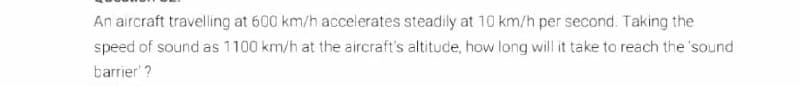 An aircraft travelling at 600 km/h accelerates steadily at 10 km/h per second. Taking the
speed of sound as 1100 km/h at the aircraft's altitude, how long will it take to reach the 'sound
barrier' ?
