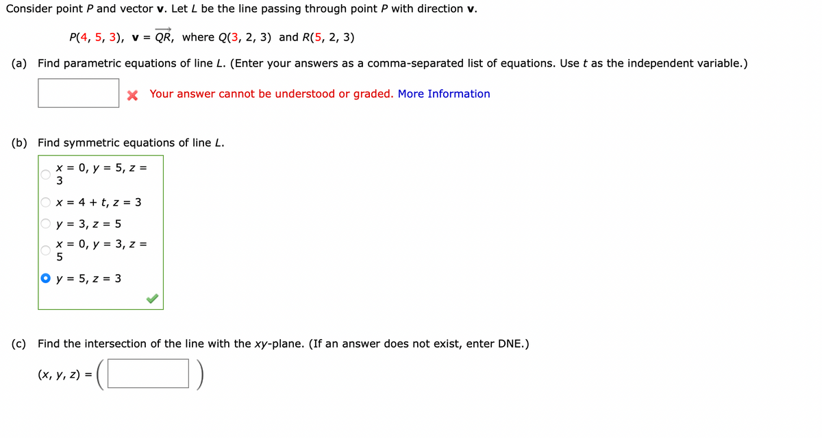 Consider point P and vector v. Let L be the line passing through point P with direction v.
P(4, 5, 3), v = QR, where Q(3, 2, 3) and R(5, 2, 3)
(a)
Find parametric equations of line L. (Enter your answers as a comma-separated list of equations. Use t as the independent variable.)
X Your answer cannot be understood or graded. More Information
(b)
Find symmetric equations of line L.
= 0, y = 5, z =
3
X =
x = 4 + t, z = 3
y = 3, z = 5
х %3D 0, у %3D 3, z %3
5
y = 5, z = 3
(c) Find the intersection of the line with the xy-plane. (If an answer does not exist, enter DNE.)
(х, у, z) %3
