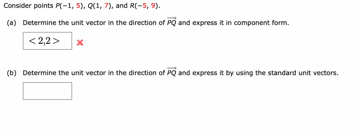 Consider points P(-1, 5), Q(1, 7), and R(-5, 9).
(a) Determine the unit vector in the direction of PQ and express it in component form.
< 2,2 >
(b) Determine the unit vector in the direction of PQ and express it by using the standard unit vectors.
