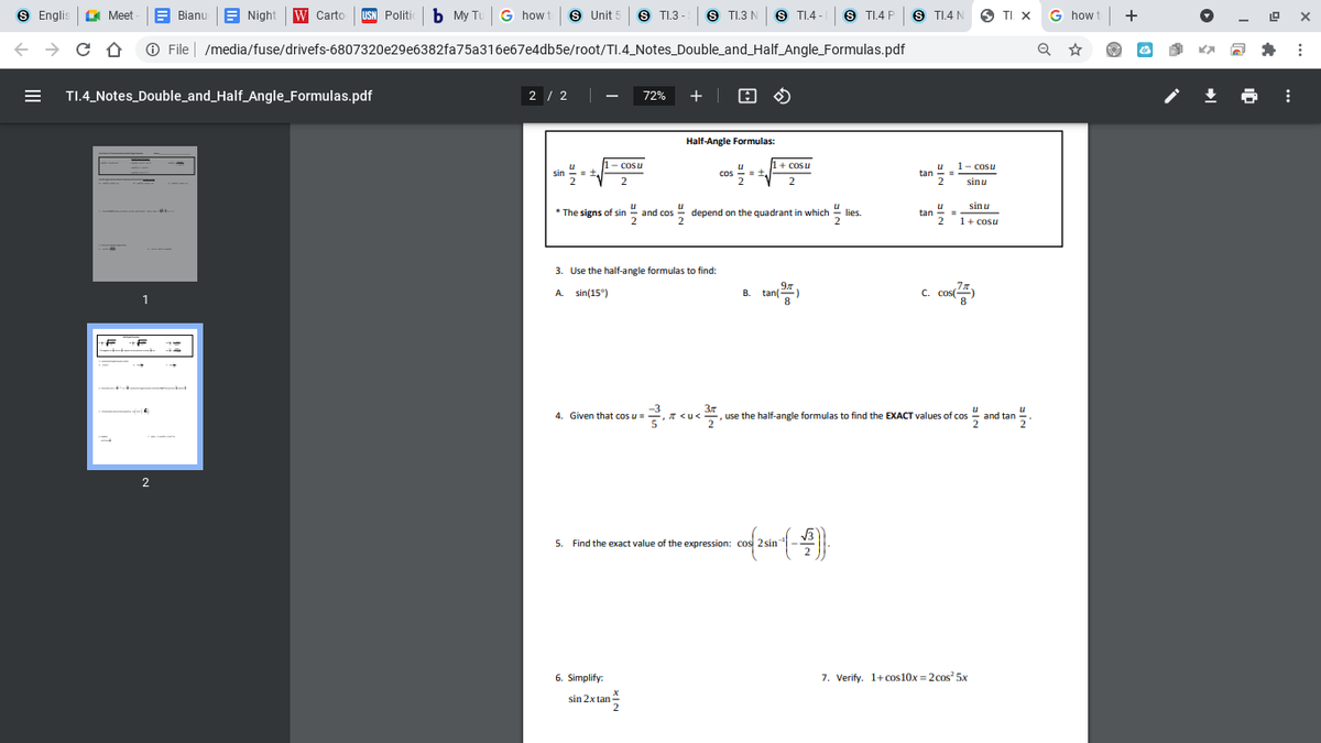 S Englis
A Meet
Night W Carto
b My Tu G how t
S Unit 5
S TI.3 -
S TI.3 N
S TI.4 -
S TI.4 P
S TI.4 N
TI X
G how t
Bianu
USN Politic
O File | /media/fuse/drivefs-6807320e29e6382fa75a316e67e4db5e/root/TI.4_Notes_Double_and_Half_Angle_Formulas.pdf
TI.4_Notes_Double_and_Half_Angle_Formulas.pdf
2 / 2
+ | O O
72%
Half-Angle Formulas:
1- cosu
+ cosu
1- cosu
sin =
cos --
tan =
2
2
2
sinu
sin u
* The signs of sin - and cos
* depend on the quadrant in which
u
tan
2
" lies.
1+ cosu
3. Use the half-angle formulas to find:
97
tan
8
A. sin(15°)
B.
C.
4. Given that cos u=
Зл
use the half-angle formulas to find the EXACT values of cos and tan
-, <u<
2
2
5. Find the exact value of the expression: cos 2 sin
6. Simplify:
7. Verify. 1+ cos10x = 2cos 5x
sin 2x tan
2
