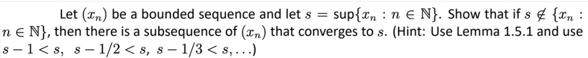 Let \((x_n)\) be a bounded sequence and let \(s = \sup\{x_n: n \in \mathbb{N}\}\). Show that if \(s \not\in \{x_n: n \in \mathbb{N}\}\), then there is a subsequence of \((x_n)\) that converges to \(s\). (Hint: Use Lemma 1.5.1 and use \(s - 1 < s, \, s - 1/2 < s, \, s - 1/3 < s, \ldots\))