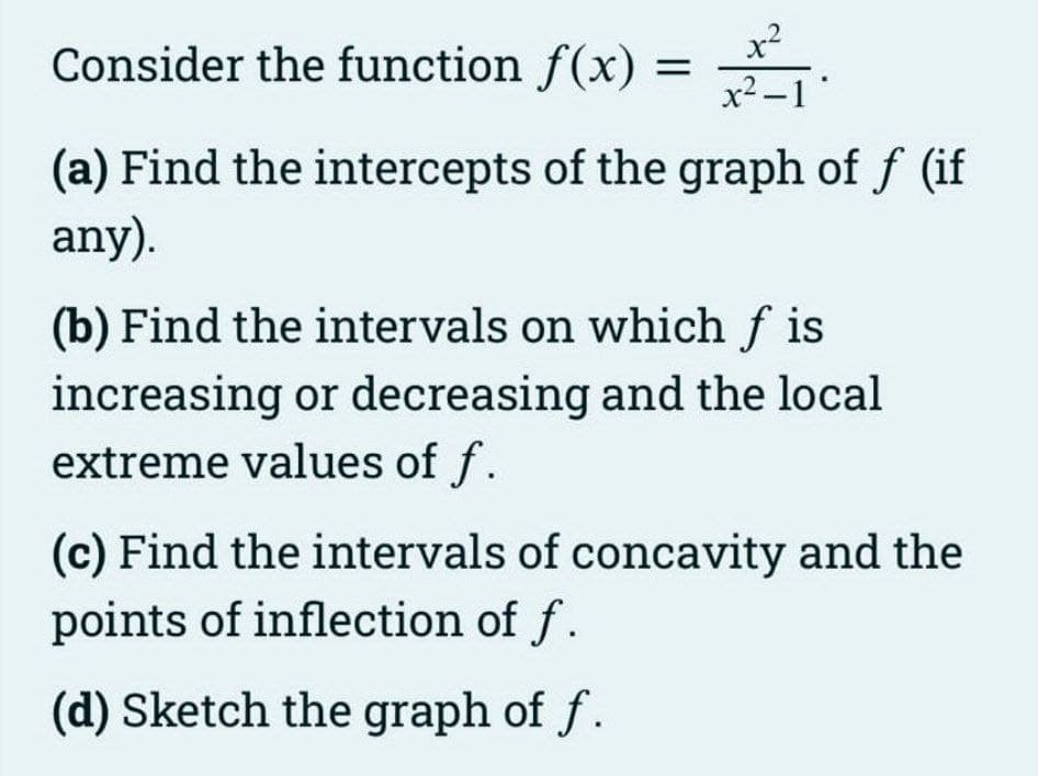 x²
Consider the function f(x) = -
x2 -1"
(a) Find the intercepts of the graph of f (if
any).
(b) Find the intervals on which f is
increasing or decreasing and the local
extreme values of f.
(c) Find the intervals of concavity and the
points of inflection of f.
(d) Sketch the graph of f.
