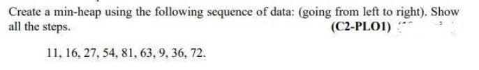 Create a min-heap using the following sequence of data: (going from left to right). Show
all the steps.
(C2-PLO1)
11, 16, 27, 54, 81, 63, 9, 36, 72.
