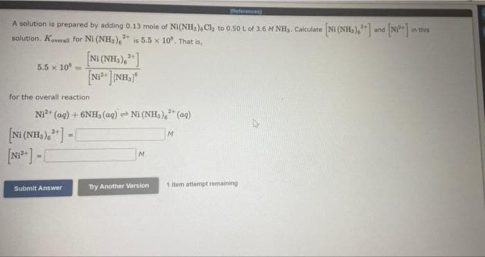 References)
A solution is prepared by adding 0.13 mole of Ni(NH), Cl₂ to 0.50 L of 3.6 M NHs. Calculate [Ni (NH₂).] and [N]
in this
solution. Koverall for Ni (NH3)2+ is 5.5 x 10". That is,
5.5 x 108
[NH(NH3), + ]
[Ni* ]]NH}
for the overall reaction
Ni²+ (aq) + 6NH, (aq) Ni (NH₂)² (aq)
M
=
[Ni(NH3) + ] - [
[N₁²+] =
M
1 item attempt remaining
Submit Answer
Try Another Version