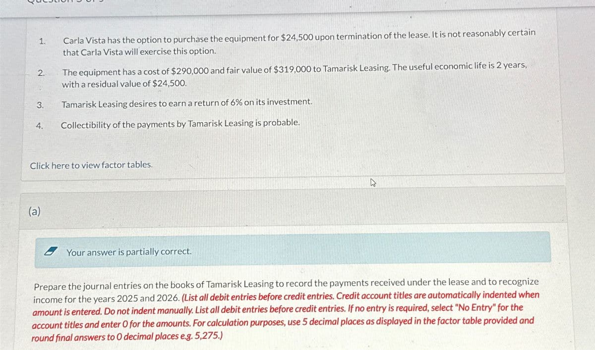 1.
2.
3.
4.
Carla Vista has the option to purchase the equipment for $24,500 upon termination of the lease. It is not reasonably certain
that Carla Vista will exercise this option.
(a)
The equipment has a cost of $290,000 and fair value of $319,000 to Tamarisk Leasing. The useful economic life is 2 years,
with a residual value of $24,500.
Tamarisk Leasing desires to earn a return of 6% on its investment.
Collectibility of the payments by Tamarisk Leasing is probable.
Click here to view factor tables.
Your answer is partially correct.
Prepare the journal entries on the books of Tamarisk Leasing to record the payments received under the lease and to recognize
income for the years 2025 and 2026. (List all debit entries before credit entries. Credit account titles are automatically indented when
amount is entered. Do not indent manually. List all debit entries before credit entries. If no entry is required, select "No Entry" for the
account titles and enter O for the amounts. For calculation purposes, use 5 decimal places as displayed in the factor table provided and
round final answers to 0 decimal places e.g. 5,275.)