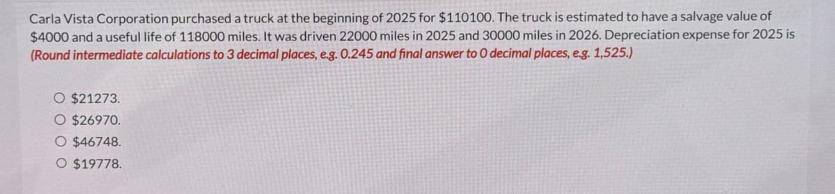 Carla Vista Corporation purchased a truck at the beginning of 2025 for $110100. The truck is estimated to have a salvage value of
$4000 and a useful life of 118000 miles. It was driven 22000 miles in 2025 and 30000 miles in 2026. Depreciation expense for 2025 is
(Round intermediate calculations to 3 decimal places, e.g. 0.245 and final answer to O decimal places, e.g. 1,525.)
O $21273.
O $26970.
O $46748.
O $19778.