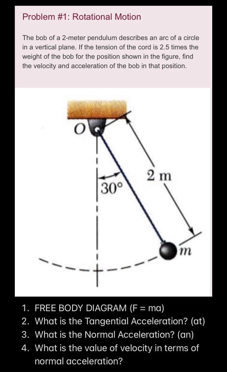 Problem #1: Rotational Motion
The bob of a 2-meter pendulum describes an arc of a circle
in a vertical plane. If the tension of the cord is 2.5 times the
weight of the bob for the position shown in the figure, find
the velocity and acceleration of the bob in that position.
O
30°
2 m
m
1. FREE BODY DIAGRAM (F= ma)
2. What is the Tangential Acceleration? (at)
3. What is the Normal Acceleration? (an)
4. What is the value of velocity in terms of
normal acceleration?