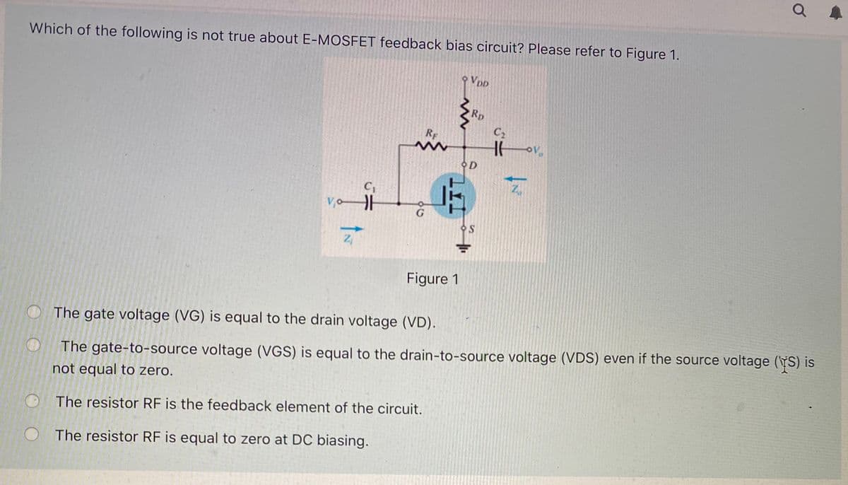 Which of the following is not true about E-MOSFET feedback bias circuit? Please refer to Figure 1.
Vpp
Rp
C2
RF
오D
C1
Figure 1
The gate voltage (VG) is equal to the drain voltage (VD).
The gate-to-source voltage (VGS) is equal to the drain-to-source voltage (VDS) even if the source voltage (YS) is
not equal to zero.
The resistor RF is the feedback element of the circuit.
The resistor RF is equal to zero at DC biasing.
