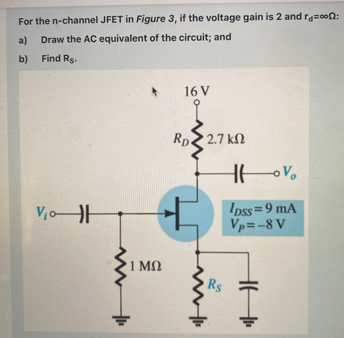 For the n-channel JFET in Figure 3, if the voltage gain is 2 and ra=con:
a)
Draw the AC equivalent of the circuit; and
b)
Find Rs.
16 V
2.7 kN
Rp
Ipss=9 mA
Vp=-8 V
%3D
1 MQ
Rs
