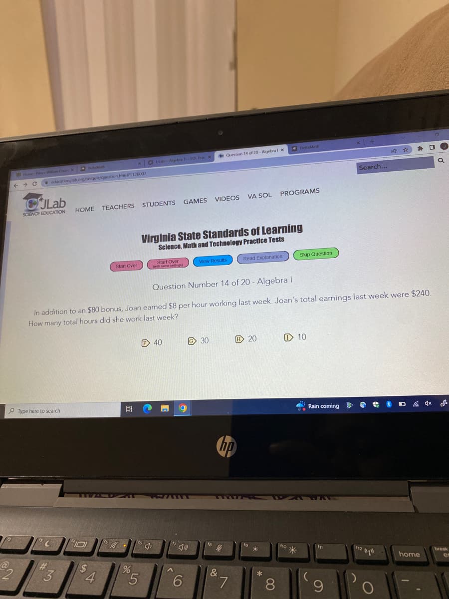 2
Home-Prince William Count X DeltaMath
€ ← C
education/lab.org/solquiz/question.html?1126007
JLab
SCIENCE EDUCATION
Type here to search
C
101
GAMES VIDEOS VA SOL
HOME TEACHERS STUDENTS
#
$
3 4
Start Over
ts
xHab-Algebra 1--SOL Prac X
A
%
Start Over
(with same settings)
5
Virginia State Standards of Learning
Science, Math and Technology Practice Tests
Question Number 14 of 20 - Algebra I
In addition to an $80 bonus, Joan earned $8 per hour working last week. Joan's total earnings last week were $240.
How many total hours did she work last week?
F 40
164₁
n 19
^
6
Question 14 of 20- Algebra 1 x
View Results
G30
4
hp
&
7
Read Explanation
H20
fg
PROGRAMS
3
*
DeltaMath
8
f10
fo
Skip Question
10
Rain coming
x +
fn
Search...
O
#
112 (4¹)
*
)
'o
home
(J
a
break
e