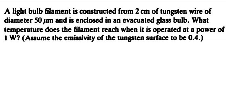 A light bulb filament is constructed from 2 cm of tungsten wire of
diameter 50 pam and is enclosed in an evacuated glass bulb. What
temperature does the filament reach when it is operated at a power of
1 W? (Assume the emissivity of the tungsten surface to be 0.4.)
