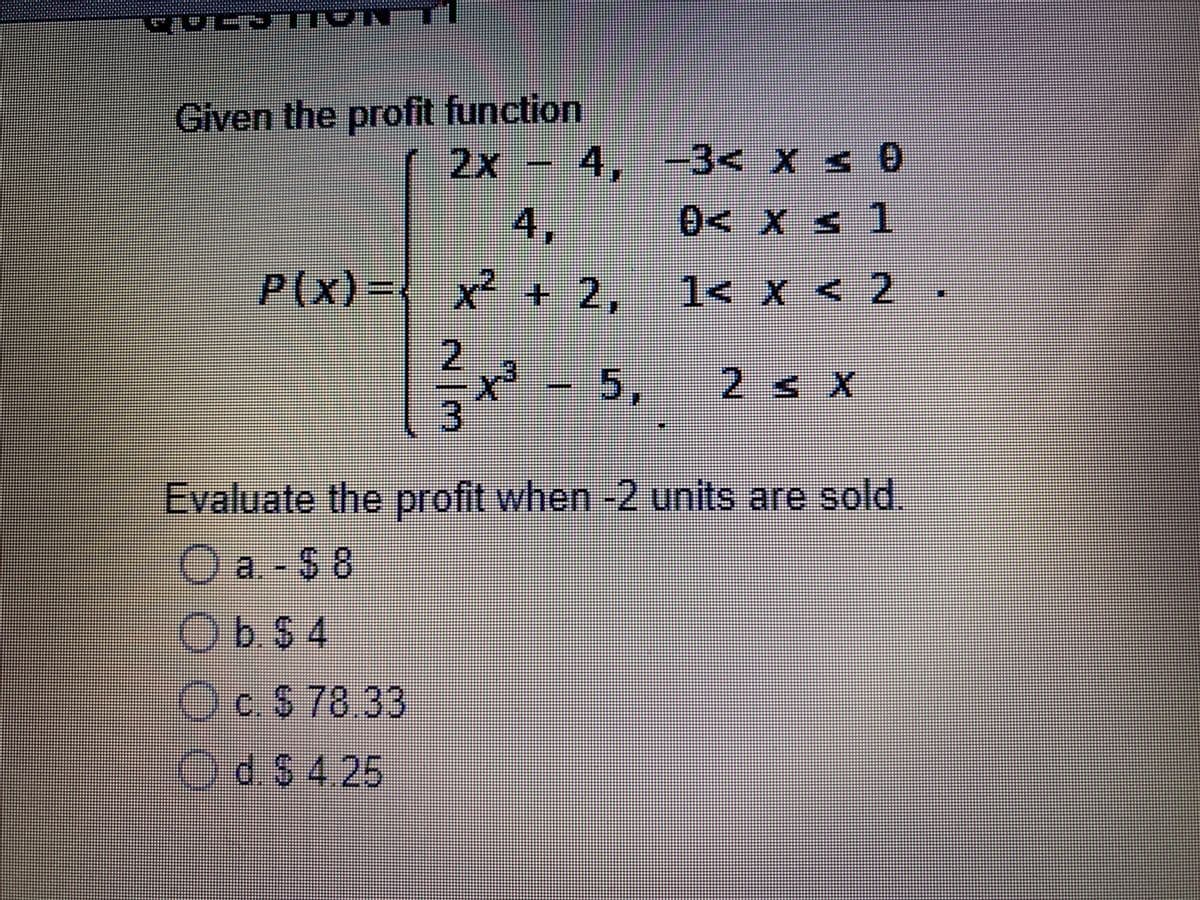 TTON
Given the profit function
2x- 4,
1,
-3< X s 0
4,
0< Xs 1
P(x)
-{
x² +2,
1< X < 2
.
2
3.
- 5,
2s x
Evaluate the profit when -2 units are sold.
)a.
O a. - $ 8
ObS4
O
c. $ 78.33
OdS 4.25
