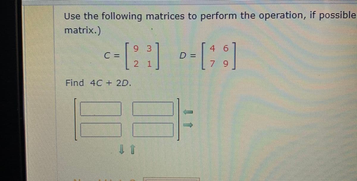 Use the following matrices to perform the operation, if possible
matrix.)
4 6
6.
%3D
D.
21
7 9
Find 4C + 2D.
