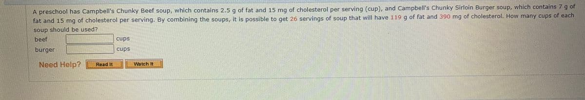 A preschool has Campbell's Chunky Beef soup, which contains 2.5 g of fat and 15 mg of cholesterol per serving (cup), and Campbell's Chunky Sirloin Burger soup, which contains 7 g of
fat and 15 mg of cholesterol per serving. By combining the soups, it is possible to get 26 servings of soup that will have 119 g of fat and 390 mg of cholesterol. How many cups of each
soup should be used?
beef
cups
burger
cups
Need Help?
Read It
Watch It
