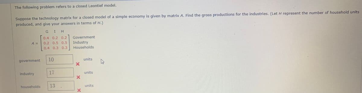 The following problem refers to a closed Leontief model.
Suppose the technology matrix for a closed model of a simple economy is given by matrix A. Find the gross productions for the industries. (Let H represent the number of household units
produced, and give your answers in terms of H.)
G I H
0.4 0.2 0.2
Government
A =
0.2 0.5 0.5
Industry
0.4 0.3 0.3
Households
government
10
units
industry
17
units
households
13
units
