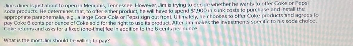 Jim's diner is just about to open in Memphis, Tennessee. However, Jim is trying to decide whether he wants to offer Coke or Pepsi
soda products. He determines that, to offer either product, he will have to spend $1,900 in sunk costs to purchase and install the
appropriate paraphernalia, e.g., a large Coca-Cola or Pepsi sign out front. Ultimately, he chooses to offer Coke products and agrees to
pay Coke 6 cents per ounce of Coke sold for the right to use its product. After Jim makes the investments specific to his soda choice,
Coke returns and asks for a fixed (one-time) fee in addition to the 6 cents per ounce.
What is the most Jim should be willing to pay?