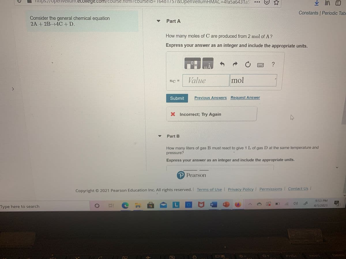 openv
ecollege.com/course
html?courseld=16481757&0penVellumHMAC=D4fa5a6431a
Constants | Periodic Tabi
Consider the general chemical equation
2A + 2B 4C+ D.
Part A
How many moles of C are produced from 2 mol of A?
Express your answer as an integer and include the appropriate units.
Value
mol
nC =
%3D
Submit
Previous Answers Request Answer
X Incorrect; Try Again
Part B
How many liters of gas B must react to give 1 L of gas D at the same temperature and
pressure?
Express your answer as an integer and include the appropriate units.
P Pearson
Copyright O 2021 Pearson Education Inc. All rights reserved. Terms of Use Privacy Policy I Permissions Contact Us |
9:53 PM
Type here to search
4/1/2021
PriSc
Ansert
Delete
F12
