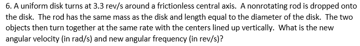 6. A uniform disk turns at 3.3 rev/s around a frictionless central axis. A nonrotating rod is dropped onto
the disk. The rod has the same mass as the disk and length equal to the diameter of the disk. The two
objects then turn together at the same rate with the centers lined up vertically. What is the new
angular velocity (in rad/s) and new angular frequency (in rev/s)?
