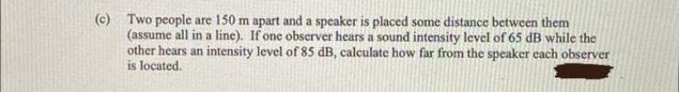 (c) Two people are 150 m apart and a speaker is placed some distance between them
(assume all in a line). If one observer hears a sound intensity level of 65 dB while the
other hears an intensity level of 85 dB, calculate how far from the speaker each observer
is located.
