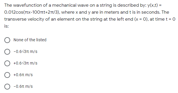 The wavefunction of a mechanical wave on a string is described by: y(x,t) =
0.012cos(TTX-100rnt+2r/3), where x and y are in meters and t is in seconds. The
transverse velocity of an element on the string at the left end (x = 0), at time t = 0
is:
None of the listed
O -0.6v3n m/s
O +0.6V3n m/s
+0.6t m/s
-0.6t m/s
