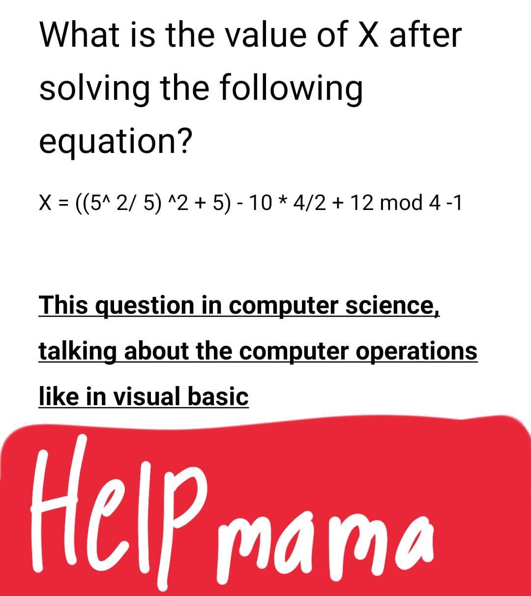 What is the value of X after
solving the following
equation?
X = ((5^ 2/ 5) ^2 + 5) - 10 * 4/2 + 12 mod 4 -1
This question in computer science,
talking about the computer operations
like in visual basic
HelP mama
