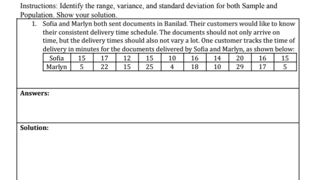 Instructions: Identify the range, variance, and standard deviation for both Sample and
Population. Show your solution.
1. Sofia and Marlyn both sent documents in Banilad. Their customers would like to know
their consistent delivery time schedule. The documents should not only arrive on
time, but the delivery times should also not vary a lot. One customer tracks the time of
delivery in minutes for the documents delivered by Sofia and Marlyn, as shown below:
|10 16
17 12 15
22
15
16
20
|15
14
Sofia
Marlyn
15
17
25
4
18
10
29
Answers:
Solution:
