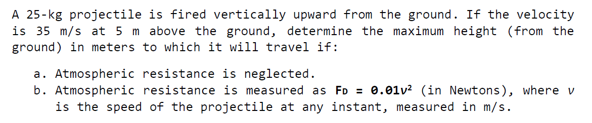 A 25-kg projectile is fired vertically upward from the ground. If the velocity
is 35 m/s at 5 m above the ground, determine the maximum height (from the
ground) in meters to which it will travel if:
a. Atmospheric resistance is neglected.
b. Atmospheric resistance is measured as FD = 0.01v? (in Newtons), where v
is the speed of the projectile at any instant, measured in m/s.
