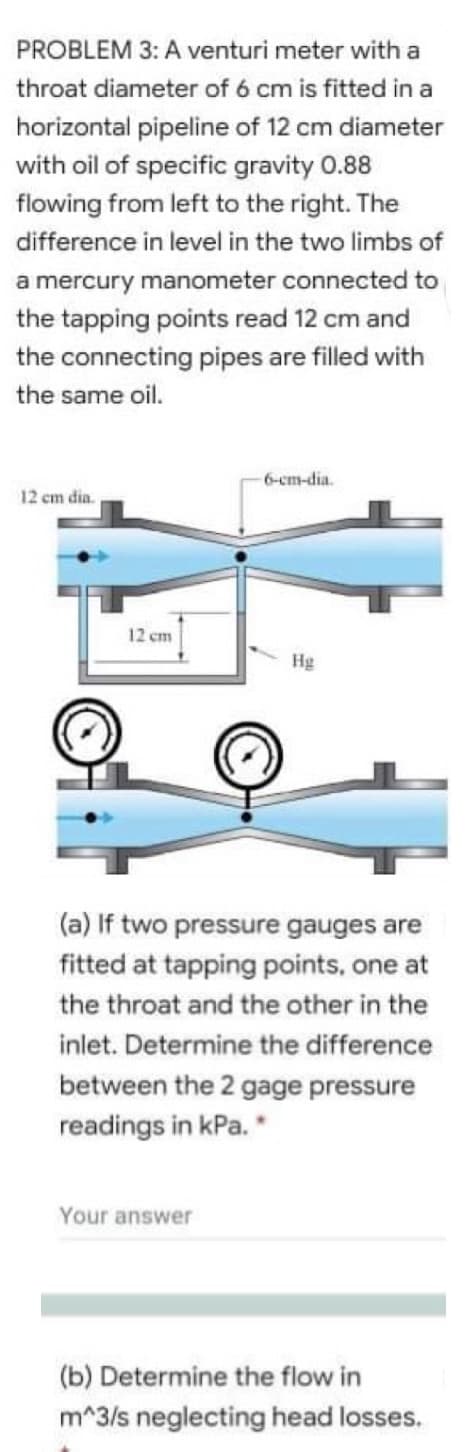 PROBLEM 3: A venturi meter with a
throat diameter of 6 cm is fitted in a
horizontal pipeline of 12 cm diameter
with oil of specific gravity 0.88
flowing from left to the right. The
difference in level in the two limbs of
a mercury manometer connected to
the tapping points read 12 cm and
the connecting pipes are filled with
the same oil.
6-cm-dia.
12 cm dia.
12 cm
Hg
(a) If two pressure gauges are
fitted at tapping points, one at
the throat and the other in the
inlet. Determine the difference
between the 2 gage pressure
readings in kPa. *
Your answer
(b) Determine the flow in
m^3/s neglecting head losses.
